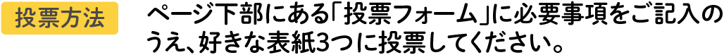 投票方法 ページ下部にある「投票フォーム」に必要事項をご記入のうえ、あなたの1番好きな表紙に投票してください。