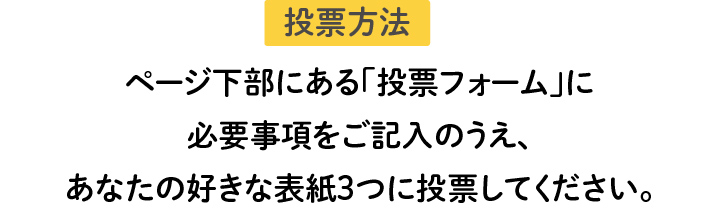 投票方法 ページ下部にある「投票フォーム」に必要事項をご記入のうえ、あなたの1番好きな表紙に投票してください。